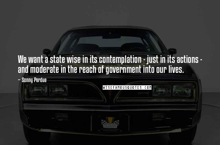 Sonny Perdue Quotes: We want a state wise in its contemplation - just in its actions - and moderate in the reach of government into our lives.