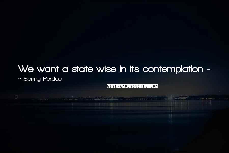 Sonny Perdue Quotes: We want a state wise in its contemplation - just in its actions - and moderate in the reach of government into our lives.