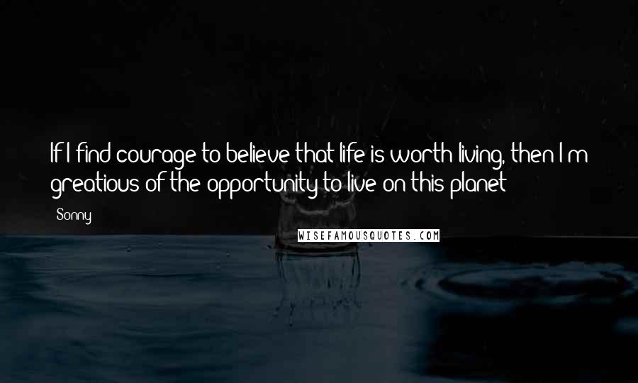 Sonny Quotes: If I find courage to believe that life is worth living, then I'm greatious of the opportunity to live on this planet