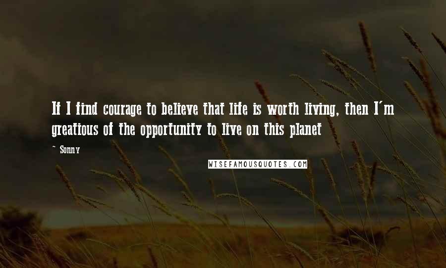 Sonny Quotes: If I find courage to believe that life is worth living, then I'm greatious of the opportunity to live on this planet