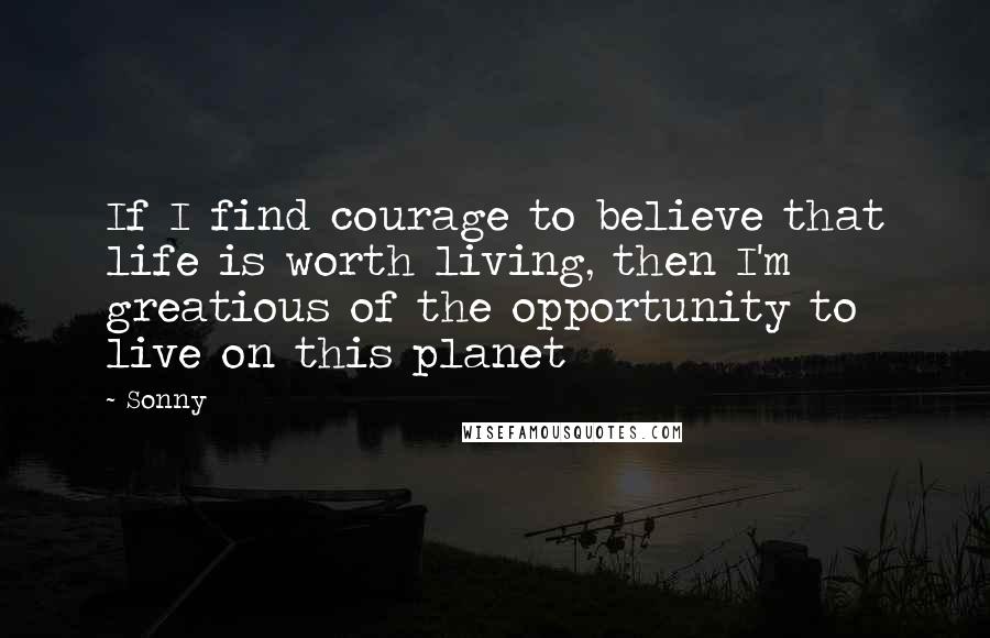 Sonny Quotes: If I find courage to believe that life is worth living, then I'm greatious of the opportunity to live on this planet