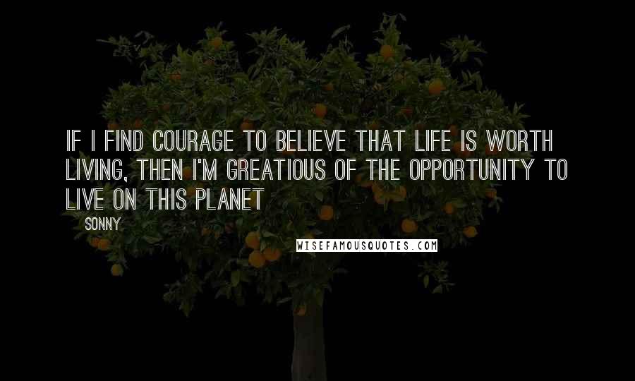 Sonny Quotes: If I find courage to believe that life is worth living, then I'm greatious of the opportunity to live on this planet