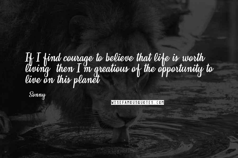 Sonny Quotes: If I find courage to believe that life is worth living, then I'm greatious of the opportunity to live on this planet