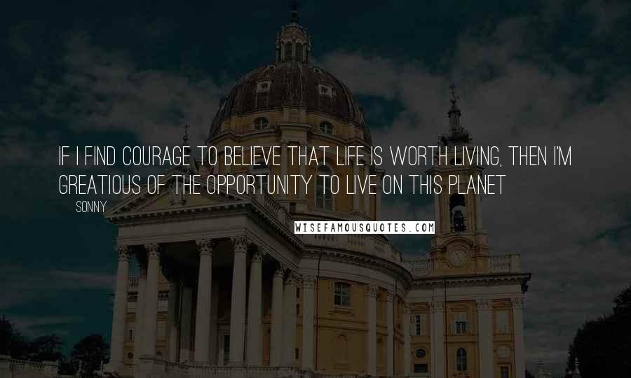 Sonny Quotes: If I find courage to believe that life is worth living, then I'm greatious of the opportunity to live on this planet