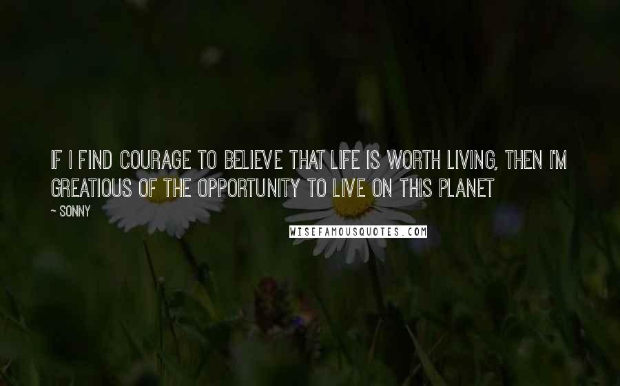 Sonny Quotes: If I find courage to believe that life is worth living, then I'm greatious of the opportunity to live on this planet