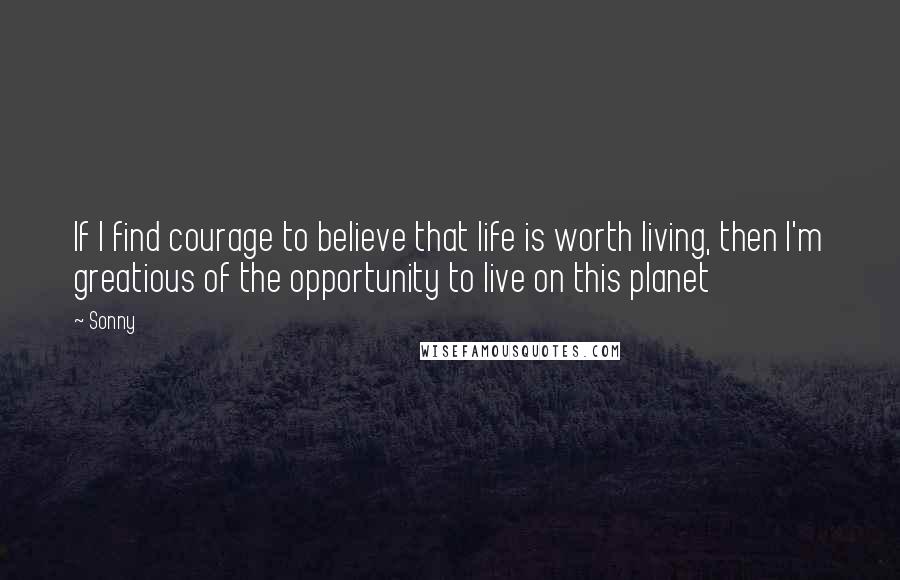 Sonny Quotes: If I find courage to believe that life is worth living, then I'm greatious of the opportunity to live on this planet
