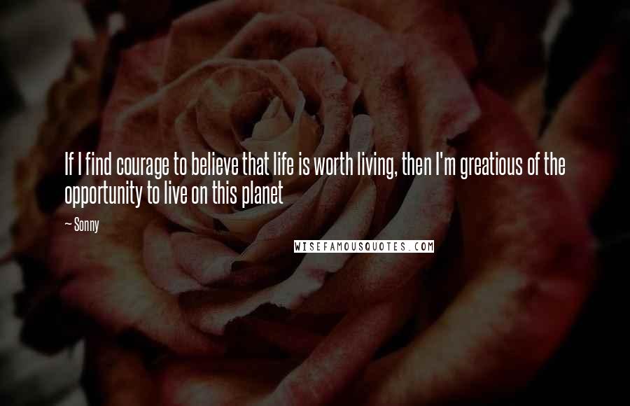 Sonny Quotes: If I find courage to believe that life is worth living, then I'm greatious of the opportunity to live on this planet