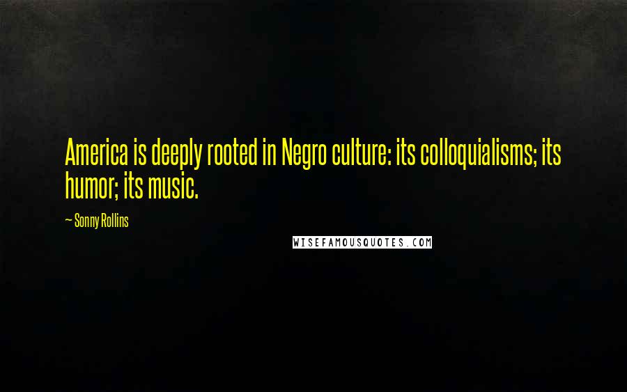 Sonny Rollins Quotes: America is deeply rooted in Negro culture: its colloquialisms; its humor; its music.