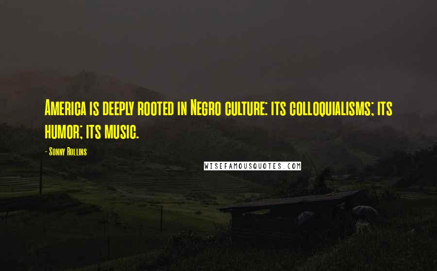 Sonny Rollins Quotes: America is deeply rooted in Negro culture: its colloquialisms; its humor; its music.