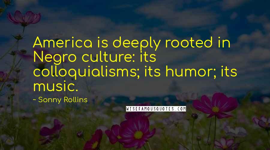 Sonny Rollins Quotes: America is deeply rooted in Negro culture: its colloquialisms; its humor; its music.