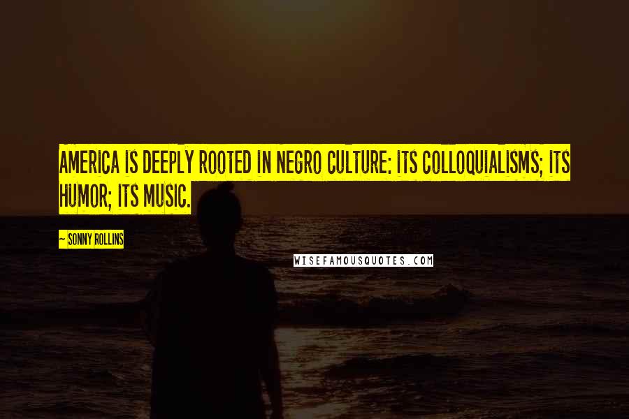 Sonny Rollins Quotes: America is deeply rooted in Negro culture: its colloquialisms; its humor; its music.