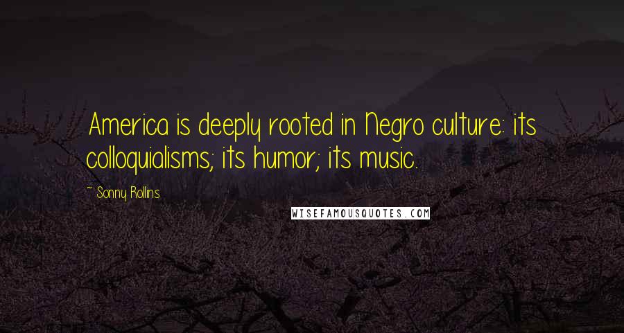 Sonny Rollins Quotes: America is deeply rooted in Negro culture: its colloquialisms; its humor; its music.