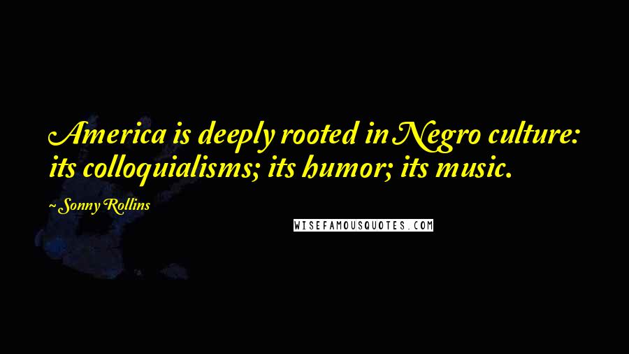 Sonny Rollins Quotes: America is deeply rooted in Negro culture: its colloquialisms; its humor; its music.