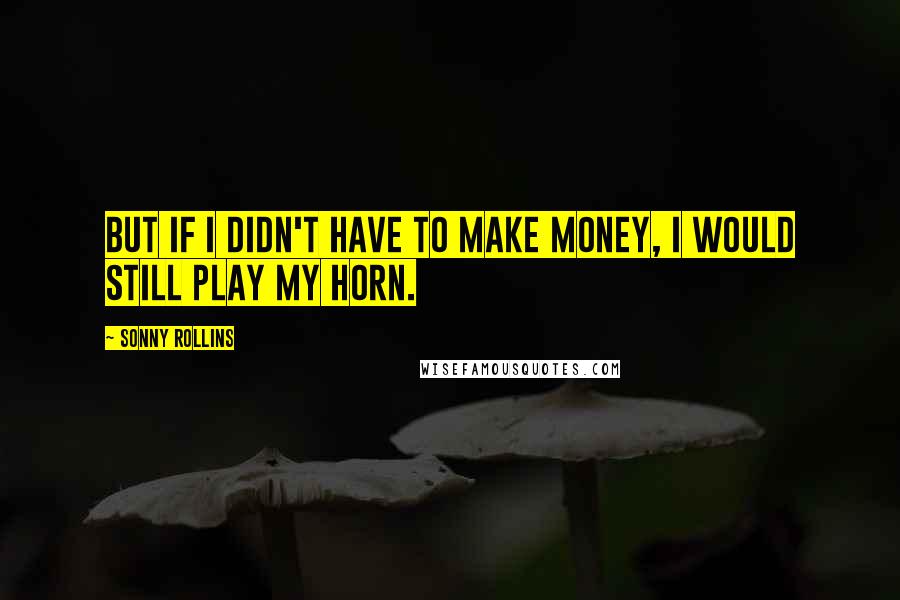 Sonny Rollins Quotes: But if I didn't have to make money, I would still play my horn.