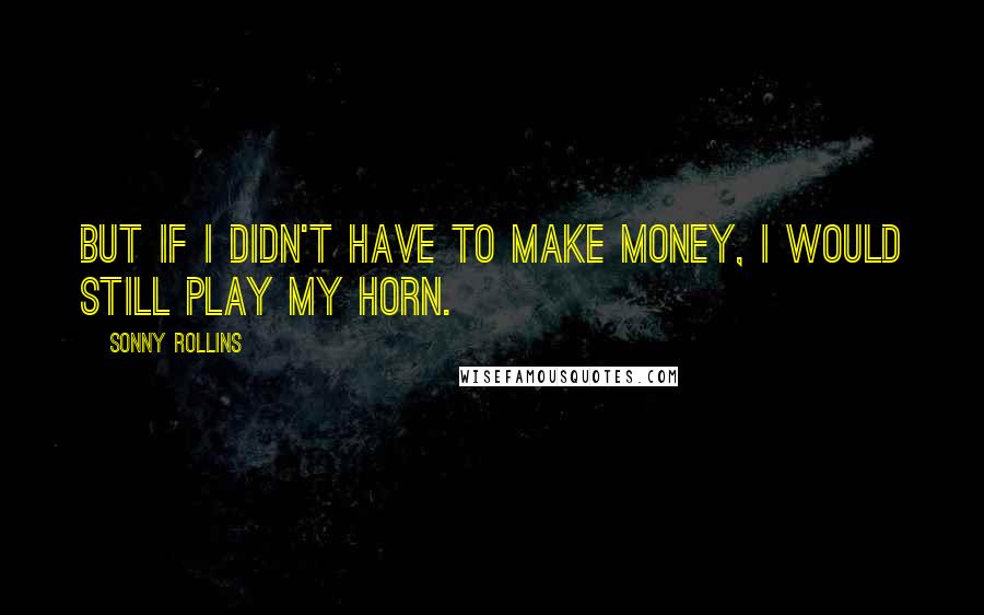 Sonny Rollins Quotes: But if I didn't have to make money, I would still play my horn.