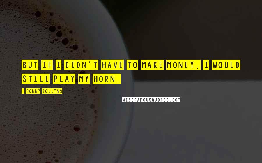 Sonny Rollins Quotes: But if I didn't have to make money, I would still play my horn.