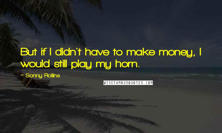 Sonny Rollins Quotes: But if I didn't have to make money, I would still play my horn.