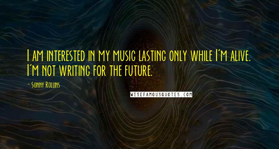 Sonny Rollins Quotes: I am interested in my music lasting only while I'm alive. I'm not writing for the future.