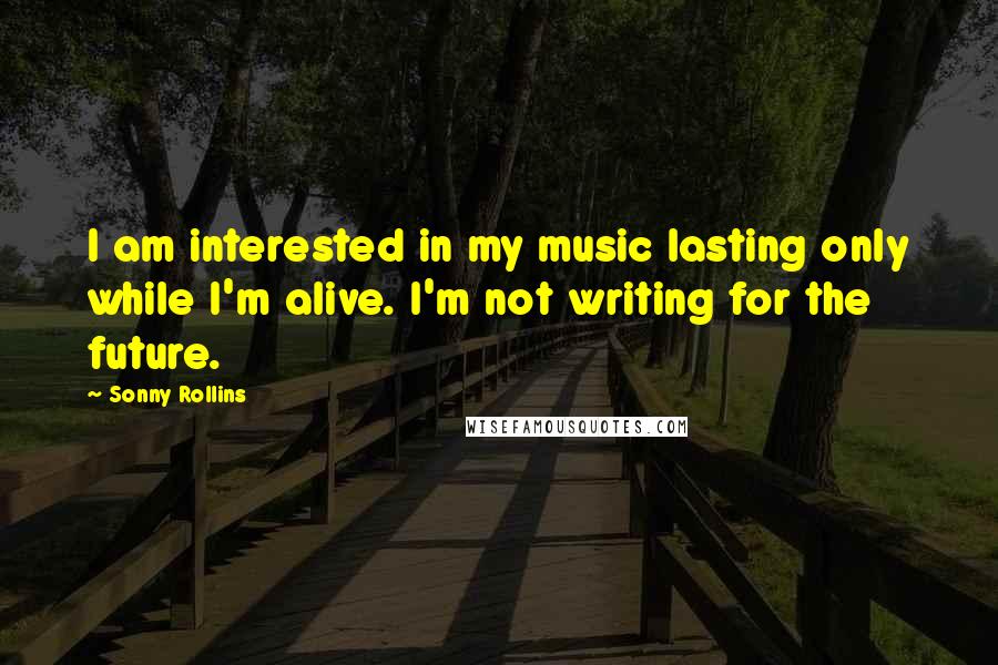 Sonny Rollins Quotes: I am interested in my music lasting only while I'm alive. I'm not writing for the future.