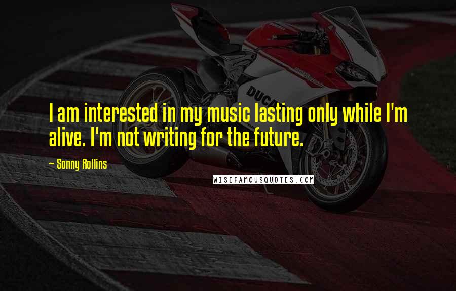 Sonny Rollins Quotes: I am interested in my music lasting only while I'm alive. I'm not writing for the future.