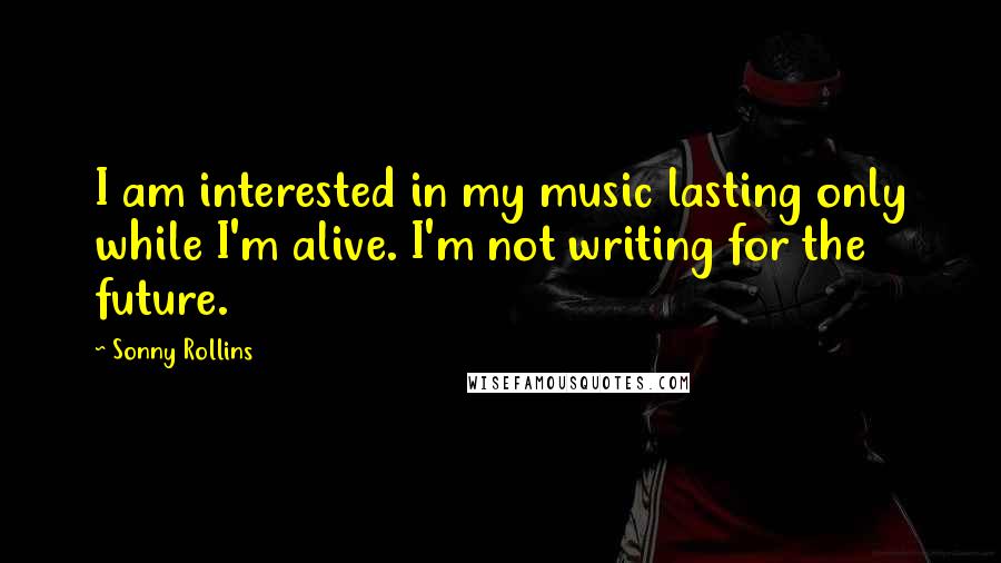 Sonny Rollins Quotes: I am interested in my music lasting only while I'm alive. I'm not writing for the future.