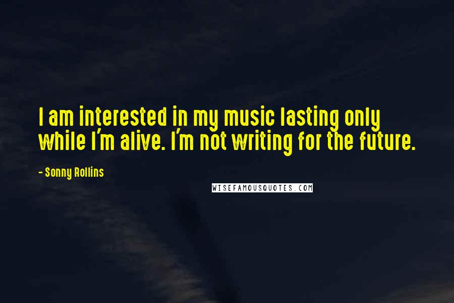 Sonny Rollins Quotes: I am interested in my music lasting only while I'm alive. I'm not writing for the future.