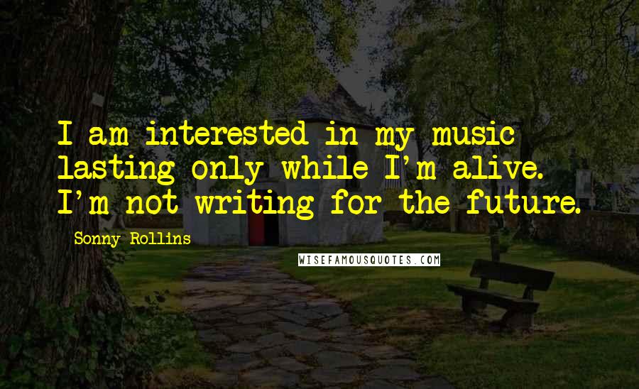 Sonny Rollins Quotes: I am interested in my music lasting only while I'm alive. I'm not writing for the future.