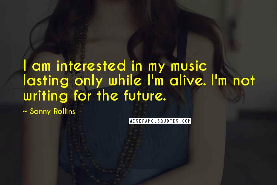 Sonny Rollins Quotes: I am interested in my music lasting only while I'm alive. I'm not writing for the future.