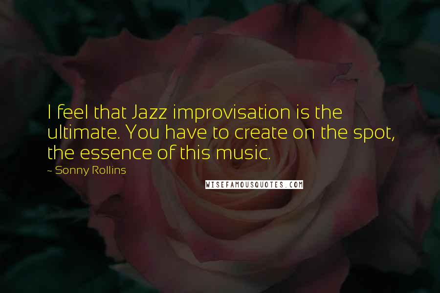 Sonny Rollins Quotes: I feel that Jazz improvisation is the ultimate. You have to create on the spot, the essence of this music.