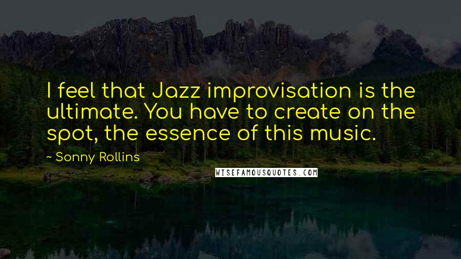 Sonny Rollins Quotes: I feel that Jazz improvisation is the ultimate. You have to create on the spot, the essence of this music.