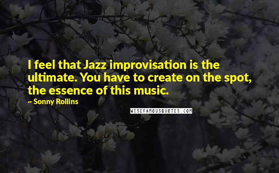 Sonny Rollins Quotes: I feel that Jazz improvisation is the ultimate. You have to create on the spot, the essence of this music.