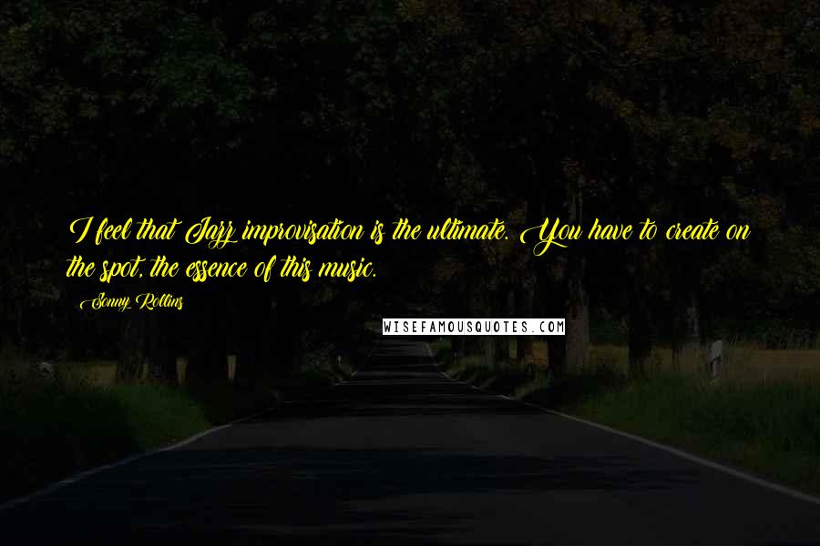 Sonny Rollins Quotes: I feel that Jazz improvisation is the ultimate. You have to create on the spot, the essence of this music.