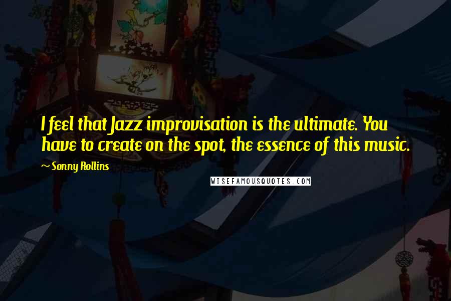 Sonny Rollins Quotes: I feel that Jazz improvisation is the ultimate. You have to create on the spot, the essence of this music.