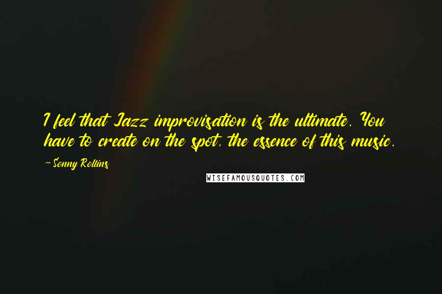 Sonny Rollins Quotes: I feel that Jazz improvisation is the ultimate. You have to create on the spot, the essence of this music.