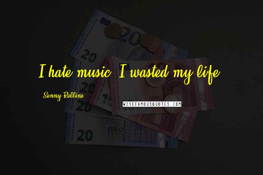 Sonny Rollins Quotes: I hate music. I wasted my life.
