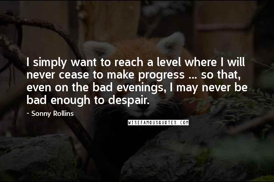 Sonny Rollins Quotes: I simply want to reach a level where I will never cease to make progress ... so that, even on the bad evenings, I may never be bad enough to despair.