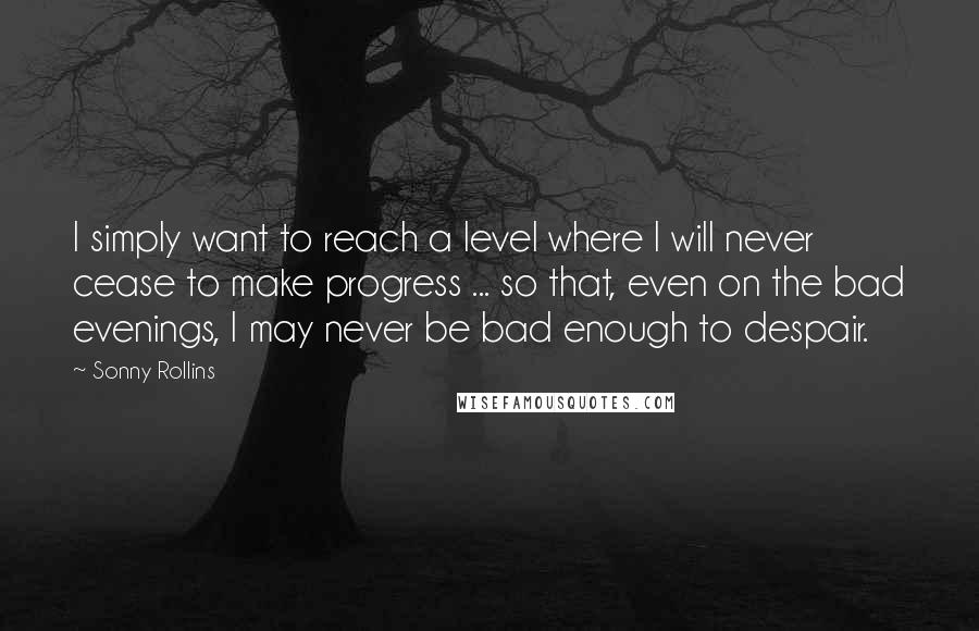 Sonny Rollins Quotes: I simply want to reach a level where I will never cease to make progress ... so that, even on the bad evenings, I may never be bad enough to despair.