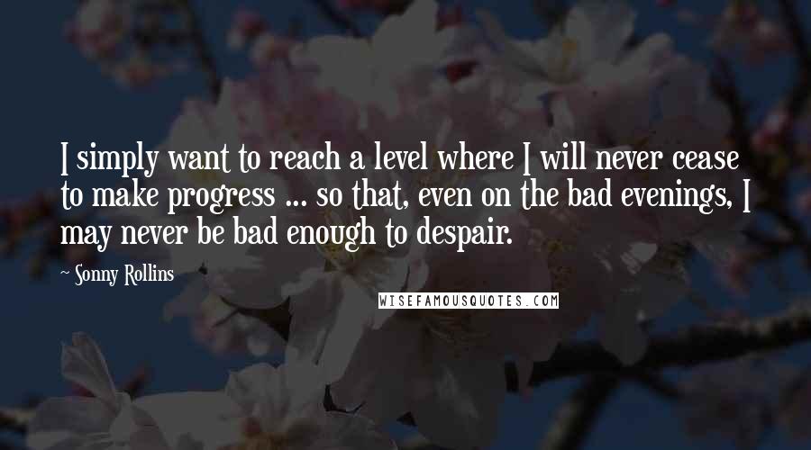 Sonny Rollins Quotes: I simply want to reach a level where I will never cease to make progress ... so that, even on the bad evenings, I may never be bad enough to despair.