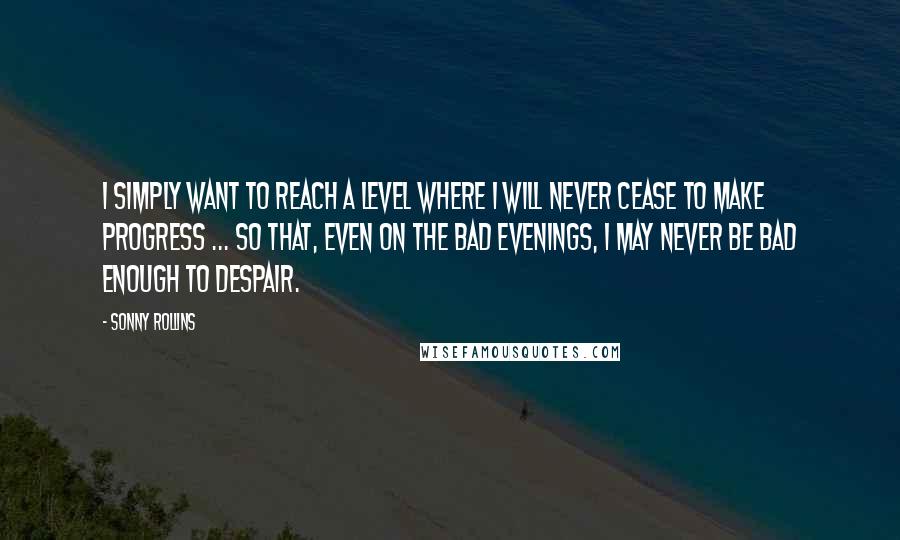 Sonny Rollins Quotes: I simply want to reach a level where I will never cease to make progress ... so that, even on the bad evenings, I may never be bad enough to despair.