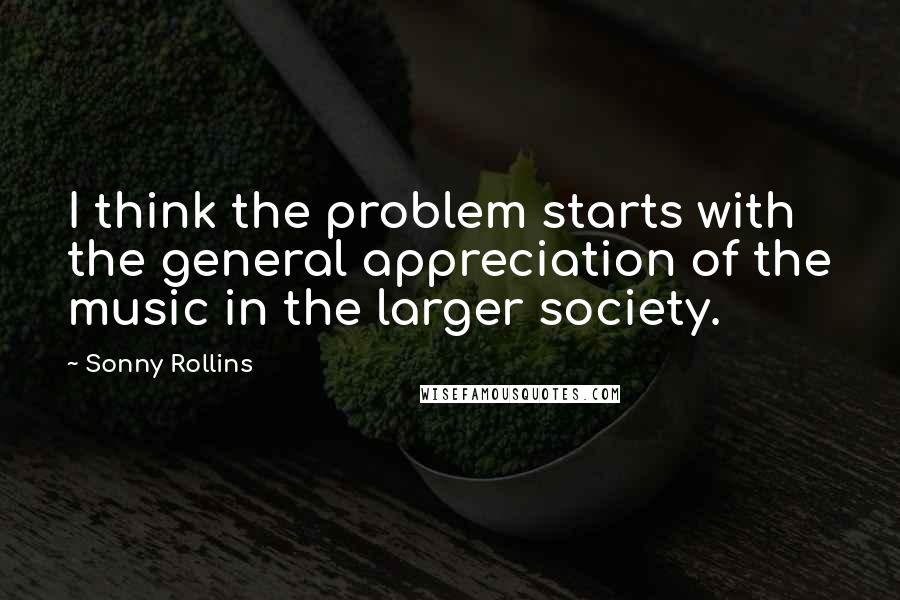 Sonny Rollins Quotes: I think the problem starts with the general appreciation of the music in the larger society.