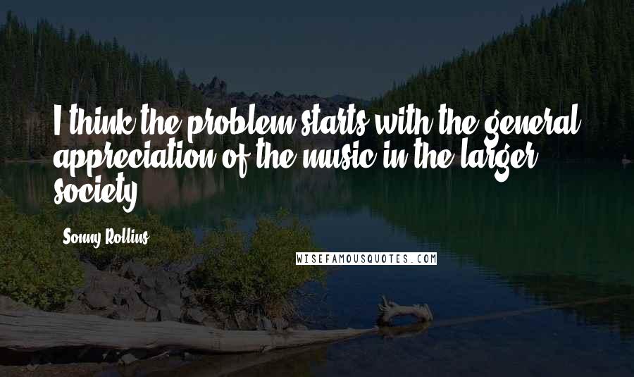 Sonny Rollins Quotes: I think the problem starts with the general appreciation of the music in the larger society.