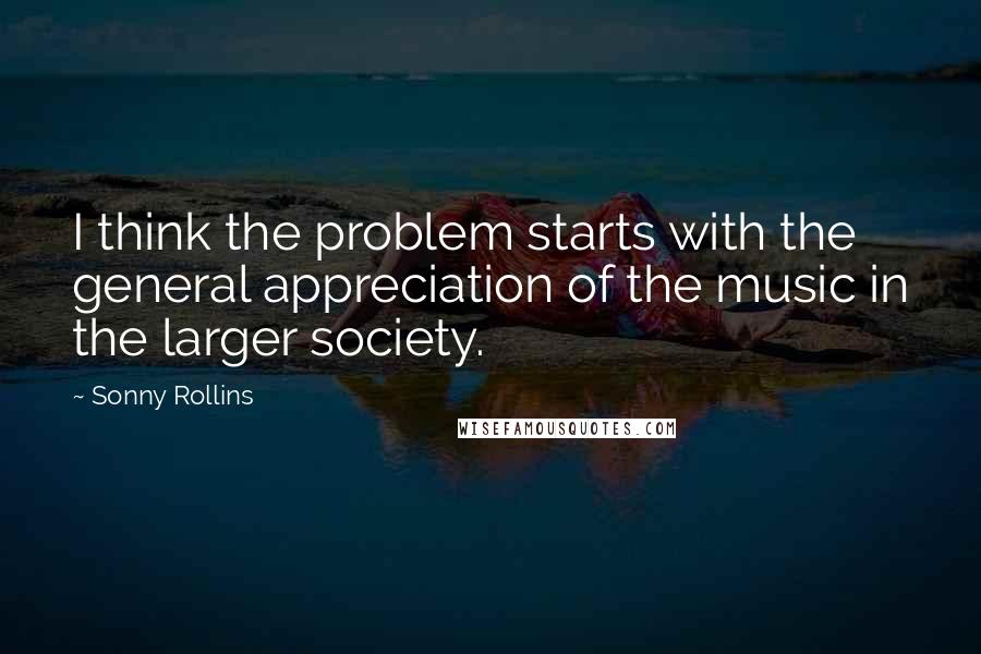 Sonny Rollins Quotes: I think the problem starts with the general appreciation of the music in the larger society.