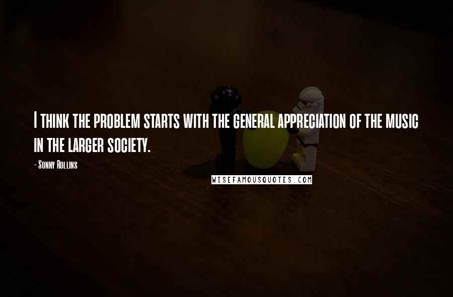 Sonny Rollins Quotes: I think the problem starts with the general appreciation of the music in the larger society.