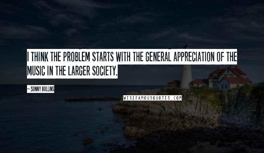 Sonny Rollins Quotes: I think the problem starts with the general appreciation of the music in the larger society.