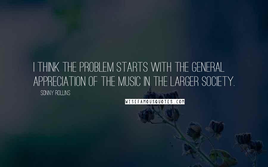 Sonny Rollins Quotes: I think the problem starts with the general appreciation of the music in the larger society.