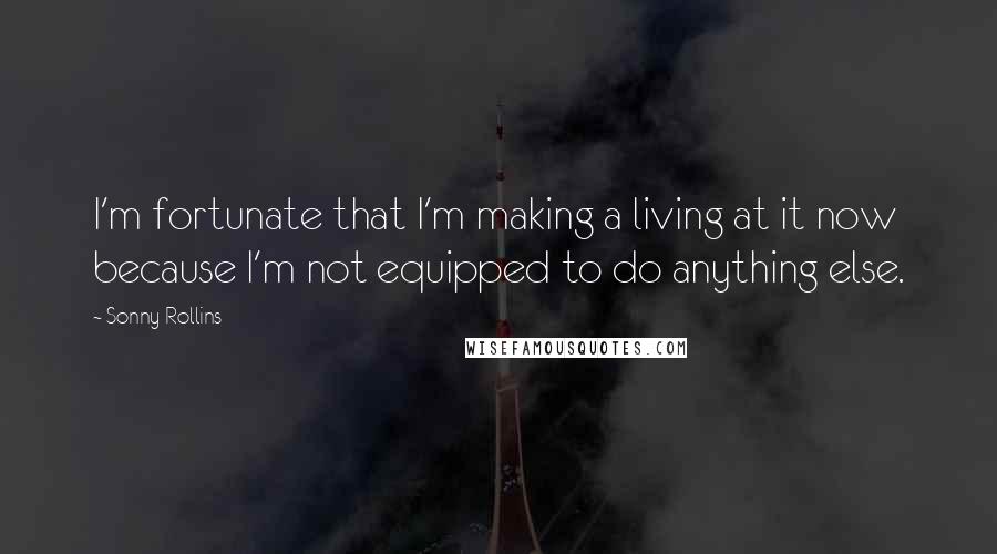 Sonny Rollins Quotes: I'm fortunate that I'm making a living at it now because I'm not equipped to do anything else.