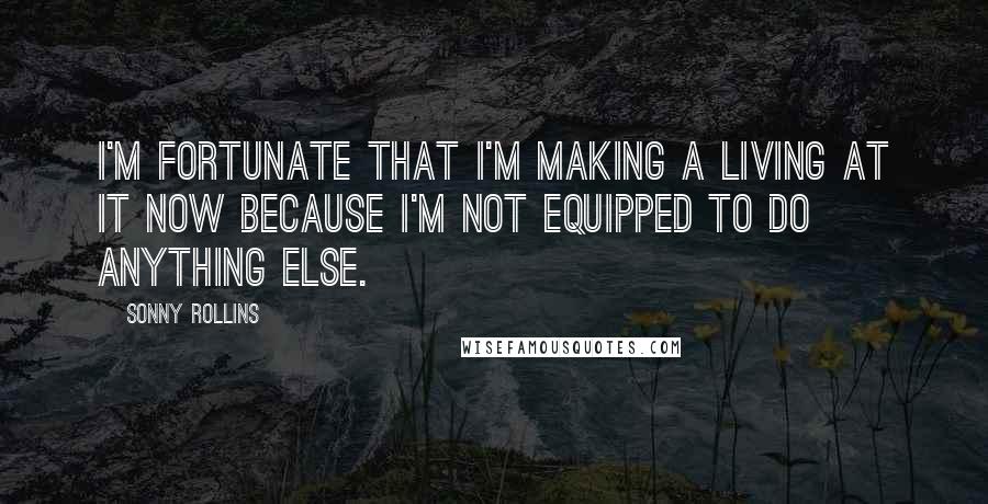 Sonny Rollins Quotes: I'm fortunate that I'm making a living at it now because I'm not equipped to do anything else.