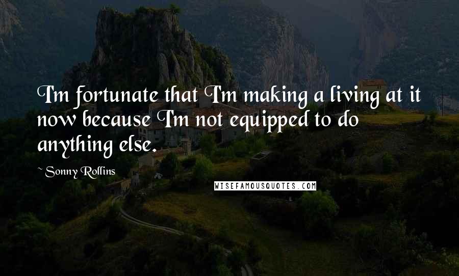 Sonny Rollins Quotes: I'm fortunate that I'm making a living at it now because I'm not equipped to do anything else.