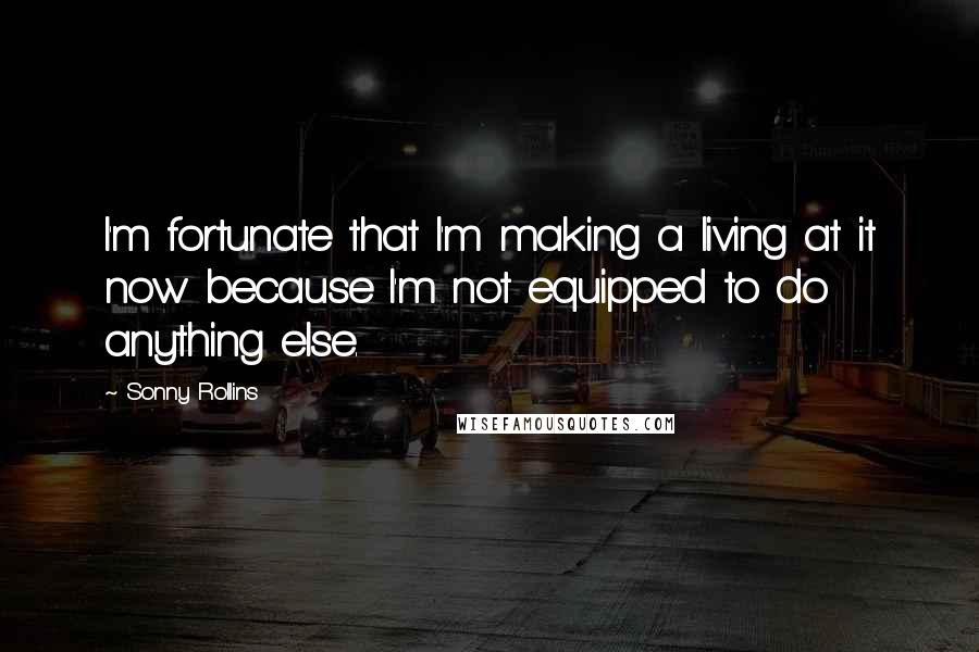 Sonny Rollins Quotes: I'm fortunate that I'm making a living at it now because I'm not equipped to do anything else.