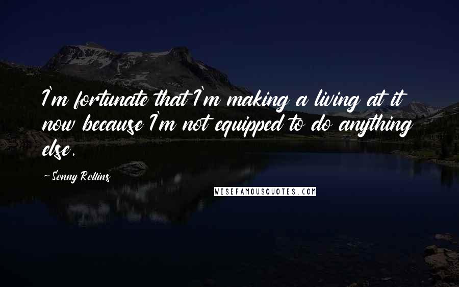 Sonny Rollins Quotes: I'm fortunate that I'm making a living at it now because I'm not equipped to do anything else.